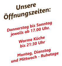 UnsereÖffnungszeiten: Donnerstag bis Sonntag jeweils ab 17.00 Uhr.  Warme Küchebis 21:30 UhrMontag, Dienstagund Mittwoch - Ruhetage