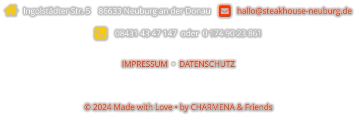  Ingolstädter Str. 5    86633 Neuburg an der Donau       hallo@steakhouse-neuburg.de      08431 43 47 147  oder  0 174 90 23 861  IMPRESSUM  •  DATENSCHUTZ   © 2024 Made with Love • by CHARMENA & Friends