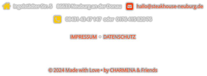   Ingolstädter Str. 5    86633 Neuburg an der Donau       hallo@steakhouse-neuburg.de      08431 43 47 147  oder  0176 415 820 76  IMPRESSUM  •  DATENSCHUTZ    © 2024 Made with Love • by CHARMENA & Friends