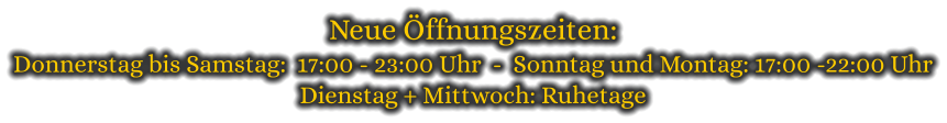 Neue Öffnungszeiten: Donnerstag bis Samstag:  17:00 - 23:00 Uhr  -  Sonntag und Montag: 17:00 -22:00 Uhr Dienstag + Mittwoch: Ruhetage