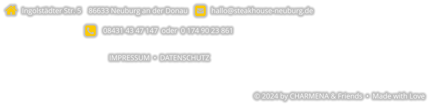   Ingolstädter Str. 5    86633 Neuburg an der Donau       hallo@steakhouse-neuburg.de      08431 43 47 147  oder  0 174 90 23 861  IMPRESSUM  •  DATENSCHUTZ   © 2024 by CHARMENA & Friends  •  Made with Love