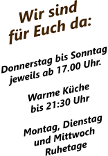 Wir sindfür Euch da:  Donnerstag bis Sonntag jeweils ab 17.00 Uhr.  Warme Küchebis 21:30 UhrMontag, Dienstagund Mittwoch Ruhetage