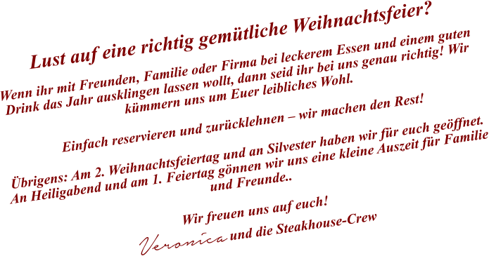 Lust auf eine richtig gemütliche Weihnachtsfeier?  Wenn ihr mit Freunden, Familie oder Firma bei leckerem Essen und einem guten Drink das Jahr ausklingen lassen wollt, dann seid ihr bei uns genau richtig! Wir kümmern uns um Euer leibliches Wohl.   Einfach reservieren und zurücklehnen – wir machen den Rest!  Übrigens: Am 2. Weihnachtsfeiertag und an Silvester haben wir für euch geöffnet. An Heiligabend und am 1. Feiertag gönnen wir uns eine kleine Auszeit für Familie und Freunde..   Wir freuen uns auf euch! Veronica und die Steakhouse-Crew